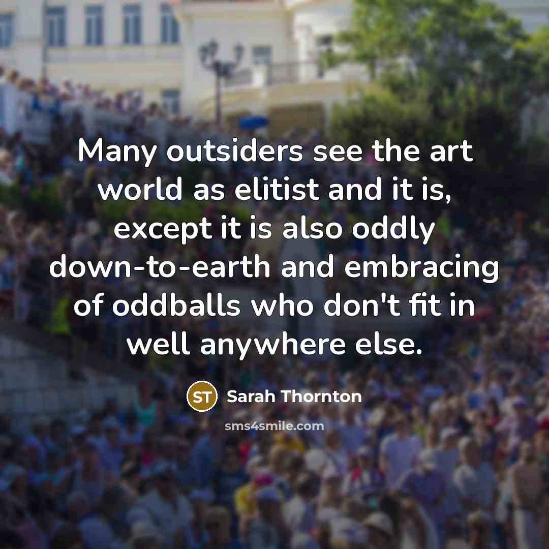 “Many outsiders see the art world as elitist and it is, except it is also oddly down-to-earth and embracing of oddballs who don't fit in well anywhere else.” quote by Sarah Thornton