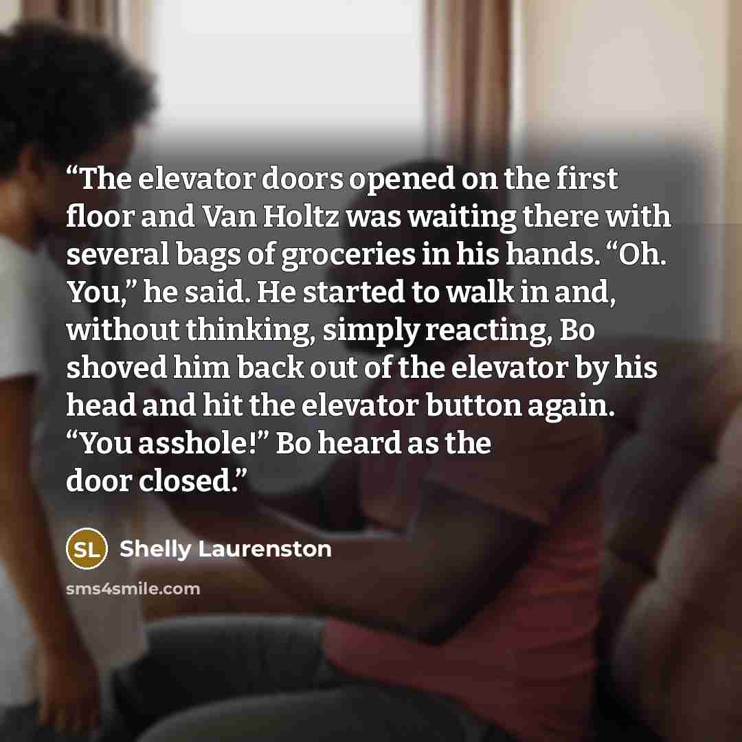 “The elevator doors opened on the first floor and Van Holtz was waiting there with several bags of groceries in his hands. “Oh. You,” he said. He started to walk in and, without thinking, simply reacting, Bo shoved him back out of the elevator by his head and hit the elevator button again. “You…” quote by Shelly Laurenston
