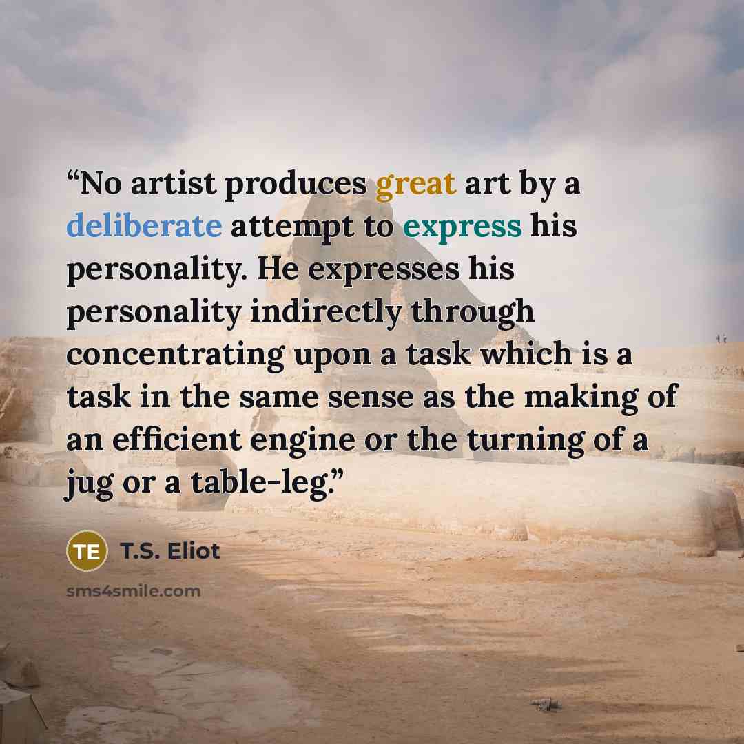 “No artist produces great art by a deliberate attempt to express his personality. He expresses his personality indirectly through concentrating upon a task which is a task in the same sense as the making of an efficient engine or the turning of a jug or a table-leg.” quote by T.S. Eliot
