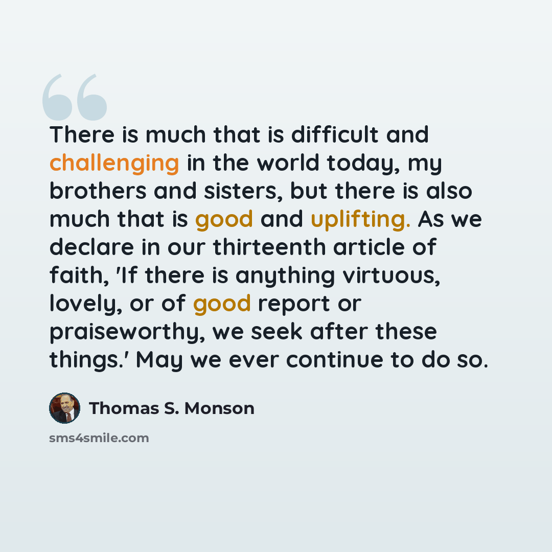 “There is much that is difficult and challenging in the world today, my brothers and sisters, but there is also much that is good and uplifting. As we declare in our thirteenth article of faith, 'If there is anything virtuous, lovely, or of good report or praiseworthy, we seek after these things.'…” quote by Thomas S. Monson