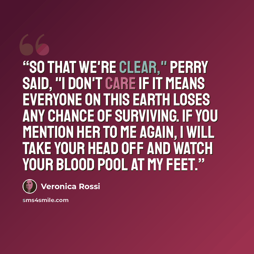 “So that we're clear," Perry said, "I don't care if it means everyone on this earth loses any chance of surviving. If you mention her to me again, I will take your head off and watch your blood pool at my feet.” quote by Veronica Rossi