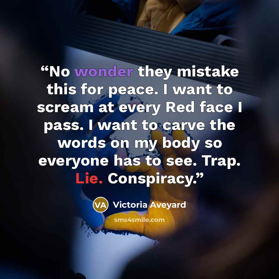 “No wonder they mistake this for peace. I want to scream at every Red face I pass. I want to carve the words on my body so everyone has to see. Trap. Lie. Conspiracy.” quote by Victoria Aveyard