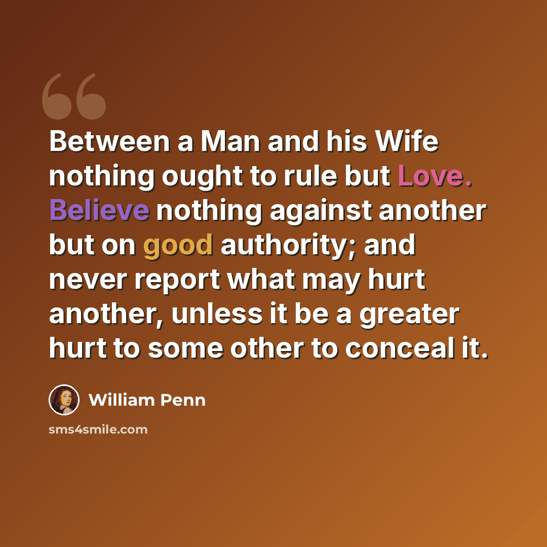 “Between a Man and his Wife nothing ought to rule but Love. Believe nothing against another but on good authority; and never report what may hurt another, unless it be a greater hurt to some other to conceal it.” quote by William Penn