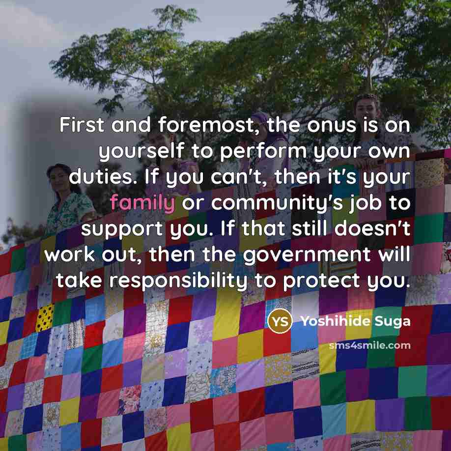 “First and foremost, the onus is on yourself to perform your own duties. If you can't, then it's your family or community's job to support you. If that still doesn't work out, then the government will take responsibility to protect you.” quote by Yoshihide Suga