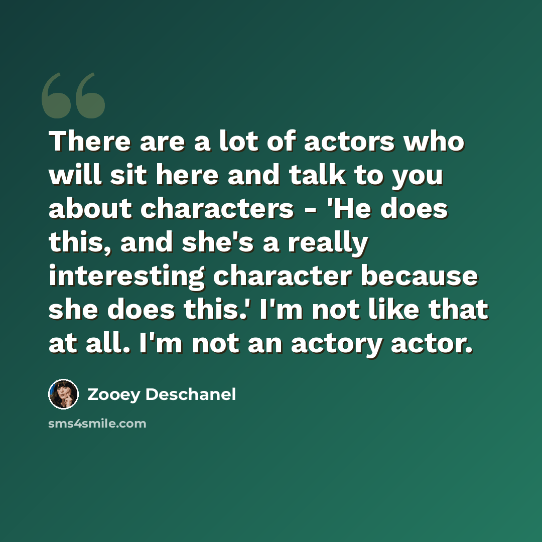 “There are a lot of actors who will sit here and talk to you about characters - 'He does this, and she's a really interesting character because she does this.' I'm not like that at all. I'm not an actory actor.” quote by Zooey Deschanel