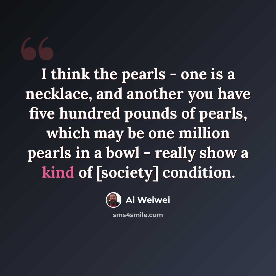 “I think the pearls - one is a necklace, and another you have five hundred pounds of pearls, which may be one million pearls in a bowl - really show a kind of [society] condition.” quote by Ai Weiwei