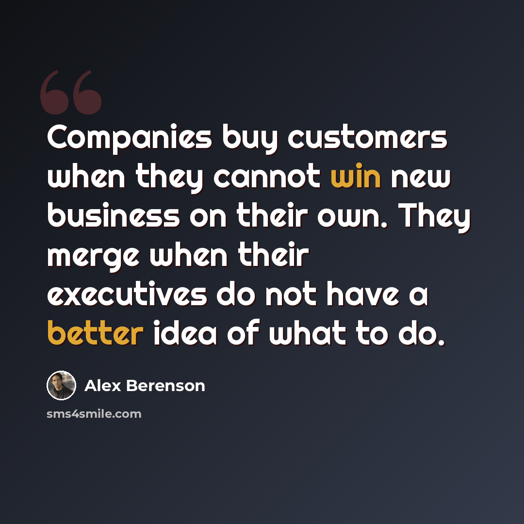 “Companies buy customers when they cannot win new business on their own. They merge when their executives do not have a better idea of what to do.” quote by Alex Berenson