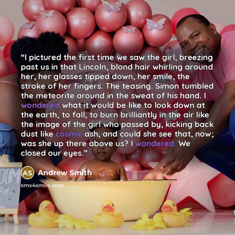 “I pictured the first time we saw the girl, breezing past us in that Lincoln, blond hair whirling around her, her glasses tipped down, her smile, the stroke of her fingers. The teasing. Simon tumbled the meteorite around in the sweat of his hand. I wondered what it would be like to look down at the…” quote by Andrew Smith