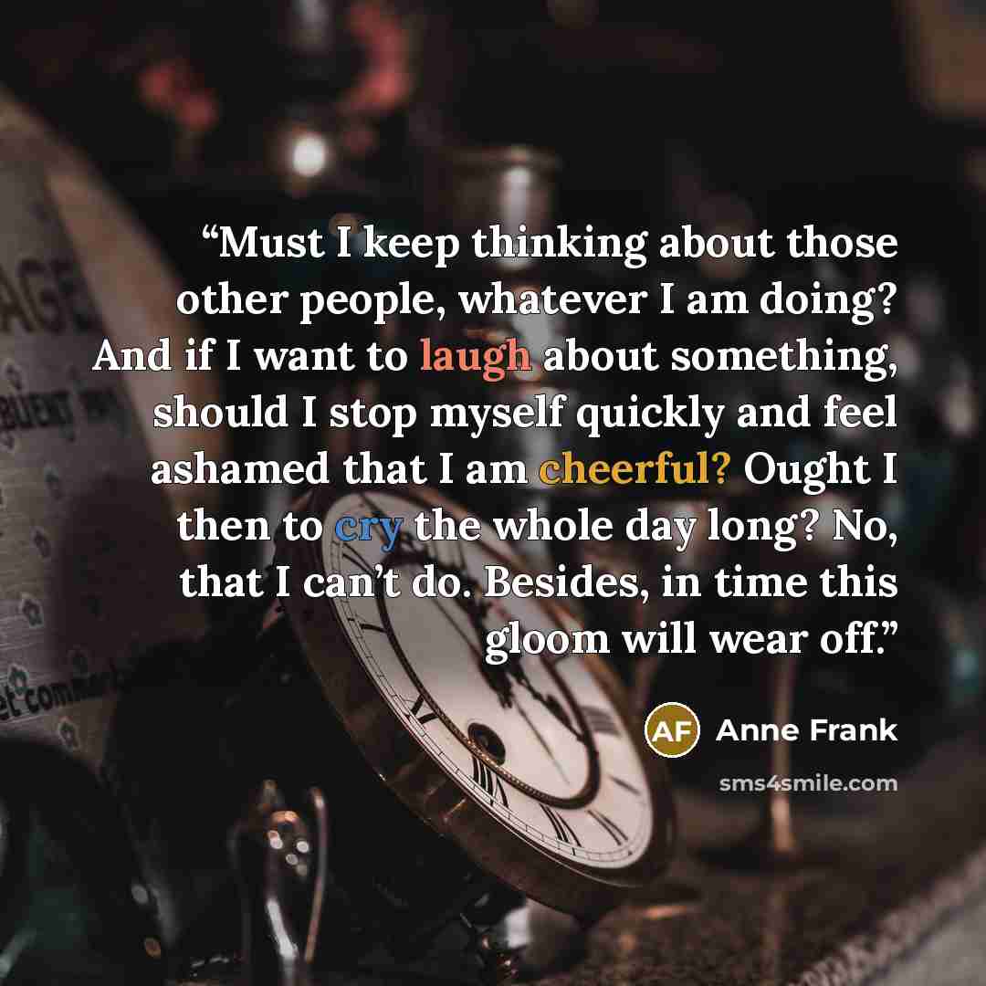 “Must I keep thinking about those other people, whatever I am doing? And if I want to laugh about something, should I stop myself quickly and feel ashamed that I am cheerful? Ought I then to cry the whole day long? No, that I can’t do. Besides, in time this gloom will wear off.” quote by Anne Frank