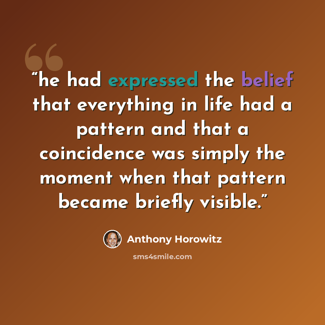 “he had expressed the belief that everything in life had a pattern and that a coincidence was simply the moment when that pattern became briefly visible.” quote by Anthony Horowitz