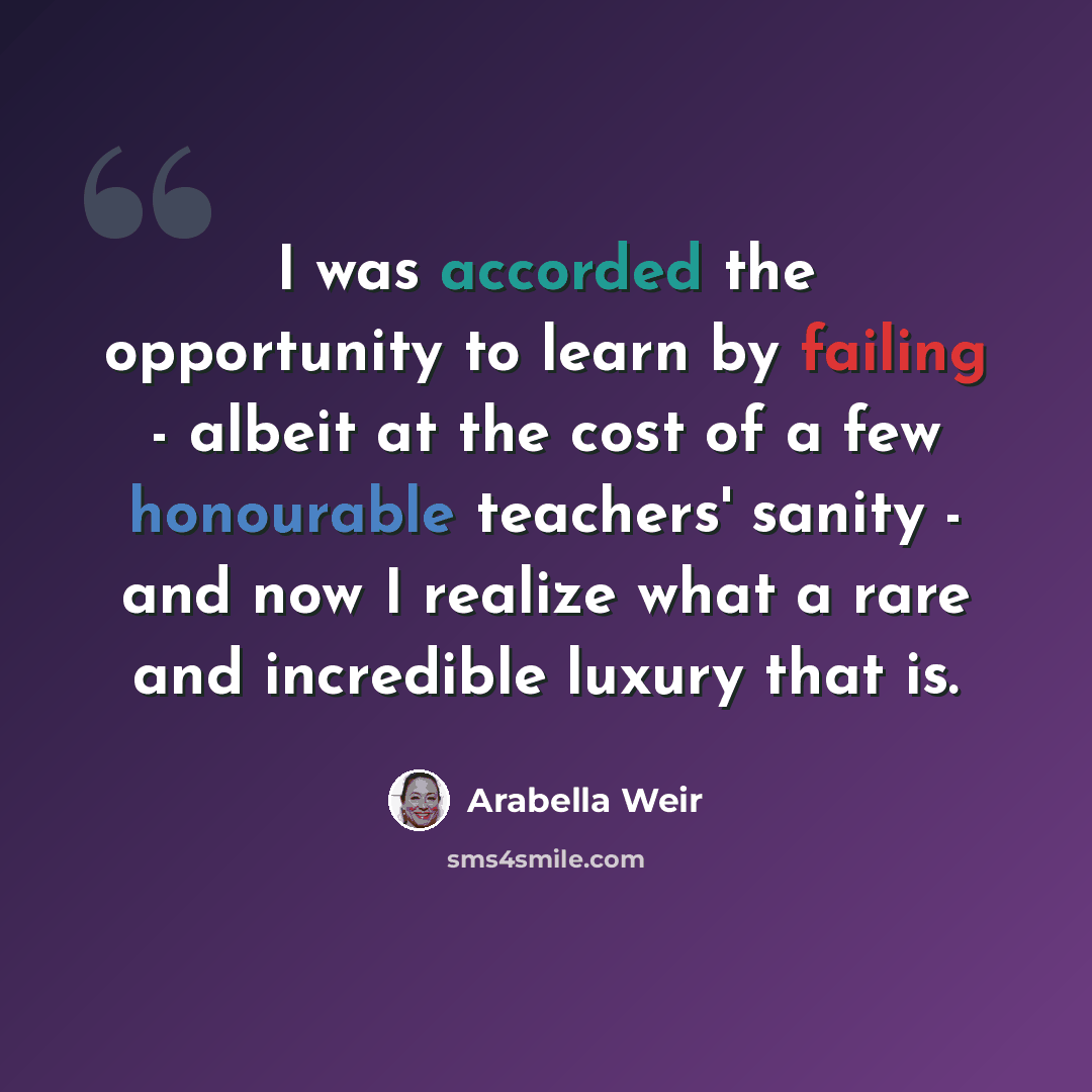 “I was accorded the opportunity to learn by failing - albeit at the cost of a few honourable teachers' sanity - and now I realize what a rare and incredible luxury that is.” quote by Arabella Weir