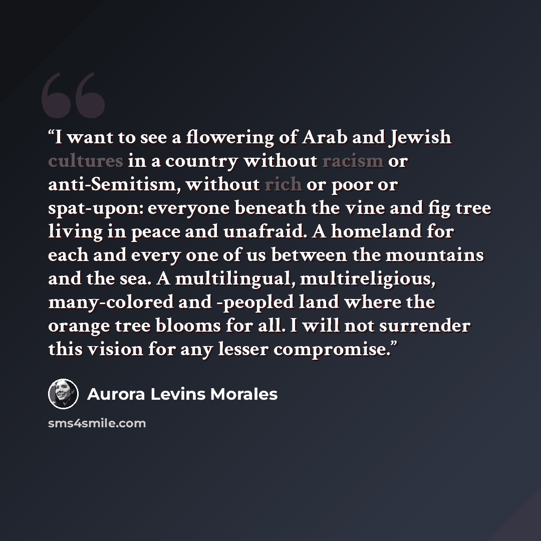 “I want to see a flowering of Arab and Jewish cultures in a country without racism or anti-Semitism, without rich or poor or spat-upon: everyone beneath the vine and fig tree living in peace and unafraid. A homeland for each and every one of us between the mountains and the sea. A multilingual…” quote by Aurora Levins Morales