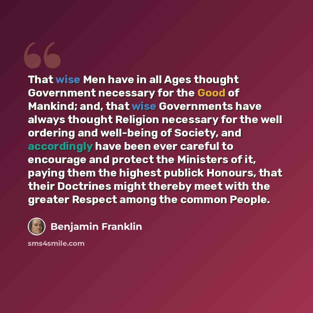 “That wise Men have in all Ages thought Government necessary for the Good of Mankind; and, that wise Governments have always thought Religion necessary for the well ordering and well-being of Society, and accordingly have been ever careful to encourage and protect the Ministers of it, paying them…” quote by Benjamin Franklin