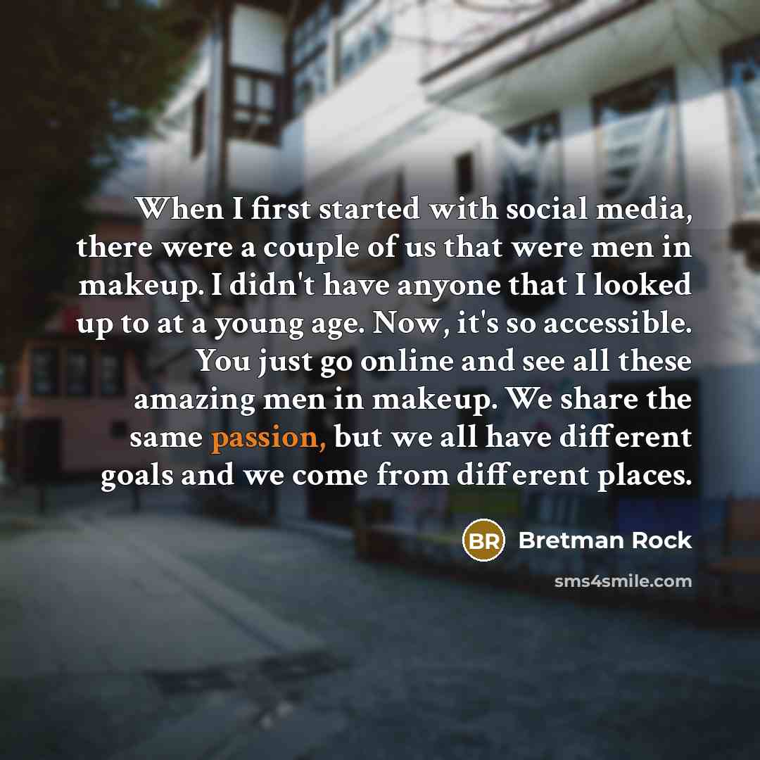 “When I first started with social media, there were a couple of us that were men in makeup. I didn't have anyone that I looked up to at a young age. Now, it's so accessible. You just go online and see all these amazing men in makeup. We share the same passion, but we all have different goals and we…” quote by Bretman Rock