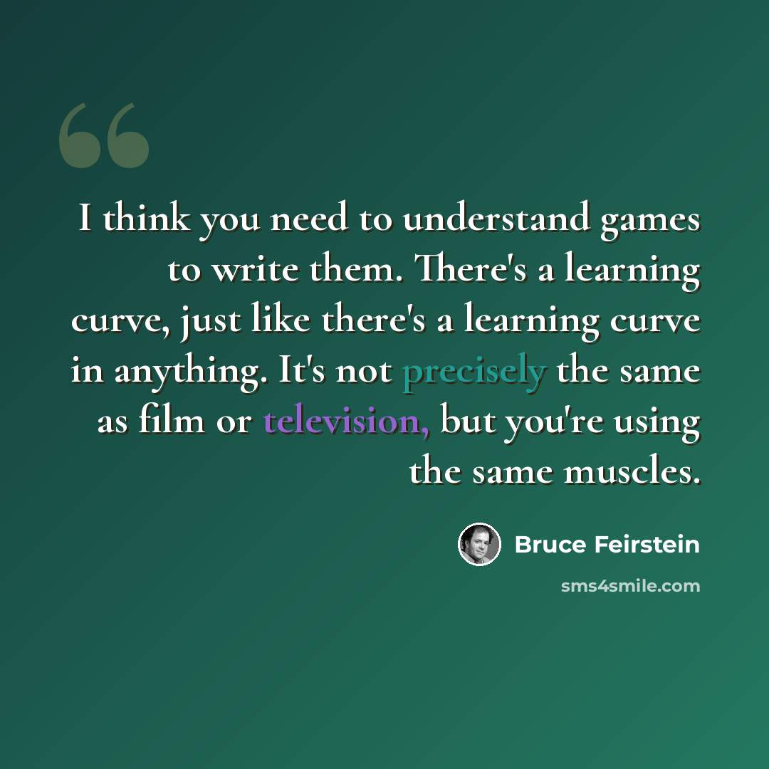 “I think you need to understand games to write them. There's a learning curve, just like there's a learning curve in anything. It's not precisely the same as film or television, but you're using the same muscles.” quote by Bruce Feirstein