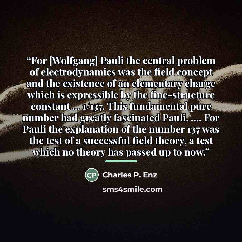 “For [Wolfgang] Pauli the central problem of electrodynamics was the field concept and the existence of an elementary charge which is expressible by the fine-structure constant ... 1/137. This fundamental pure number had greatly fascinated Pauli, … For Pauli the explanation of the number 137 was…” quote by Charles P. Enz
