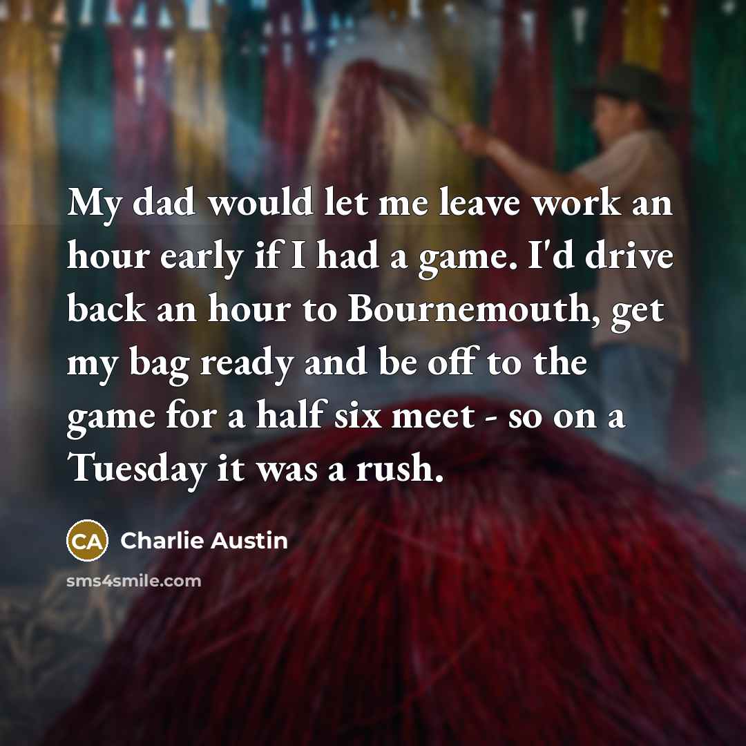 “My dad would let me leave work an hour early if I had a game. I'd drive back an hour to Bournemouth, get my bag ready and be off to the game for a half six meet - so on a Tuesday it was a rush.” quote by Charlie Austin