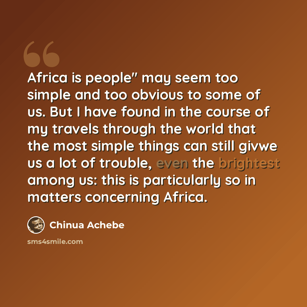 “Africa is people" may seem too simple and too obvious to some of us. But I have found in the course of my travels through the world that the most simple things can still givwe us a lot of trouble, even the brightest among us: this is particularly so in matters concerning Africa.” quote by Chinua Achebe