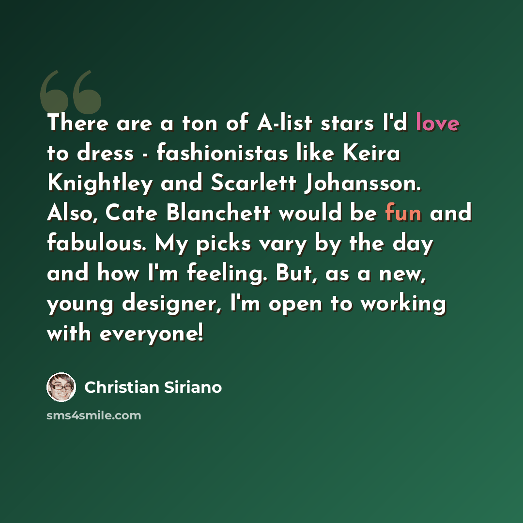 “There are a ton of A-list stars I'd love to dress - fashionistas like Keira Knightley and Scarlett Johansson. Also, Cate Blanchett would be fun and fabulous. My picks vary by the day and how I'm feeling. But, as a new, young designer, I'm open to working with everyone!” quote by Christian Siriano