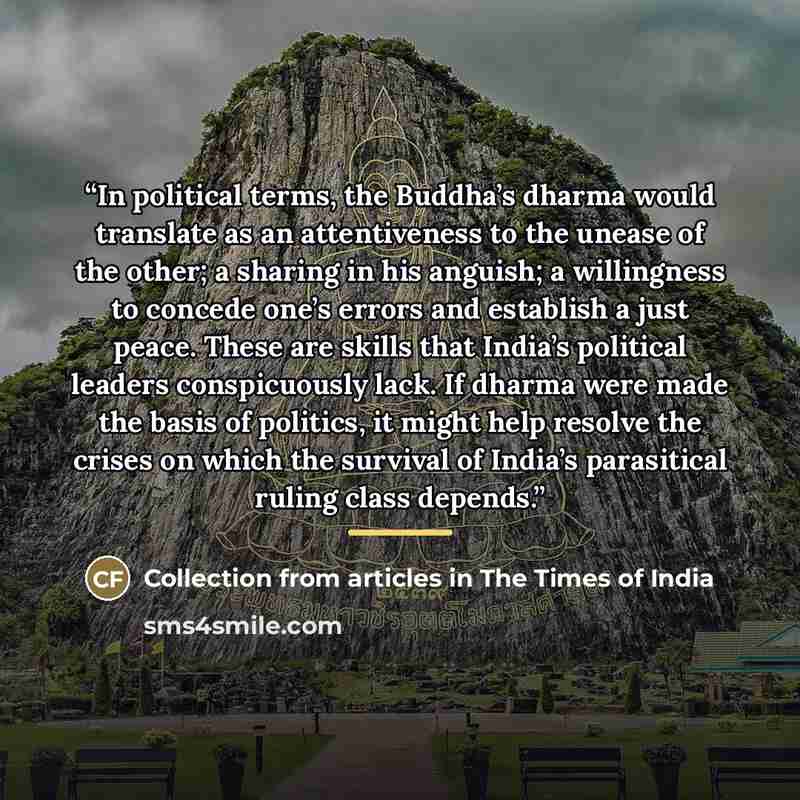 “In political terms, the Buddha’s dharma would translate as an attentiveness to the unease of the other; a sharing in his anguish; a willingness to concede one’s errors and establish a just peace. These are skills that India’s political leaders conspicuously lack. If dharma were made the basis of…” quote by Collection from articles in The Times of India
