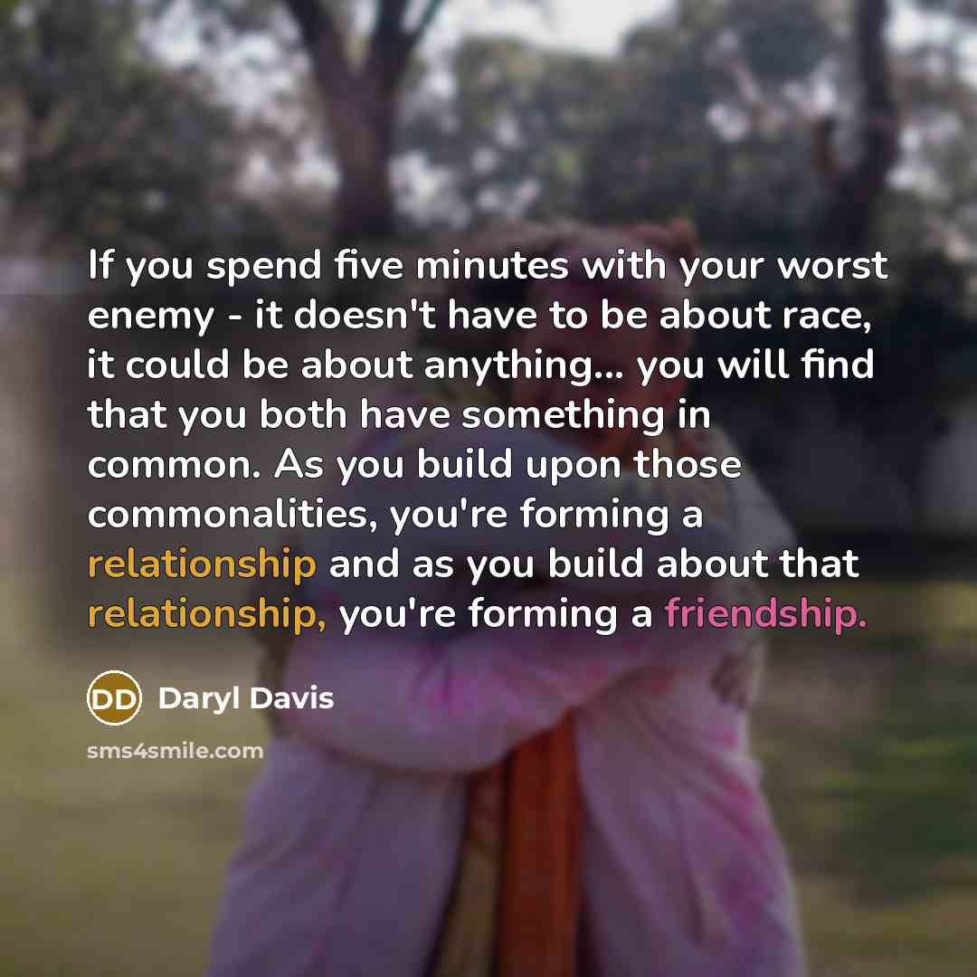 “If you spend five minutes with your worst enemy - it doesn't have to be about race, it could be about anything... you will find that you both have something in common. As you build upon those commonalities, you're forming a relationship and as you build about that relationship, you're forming a…” quote by Daryl Davis