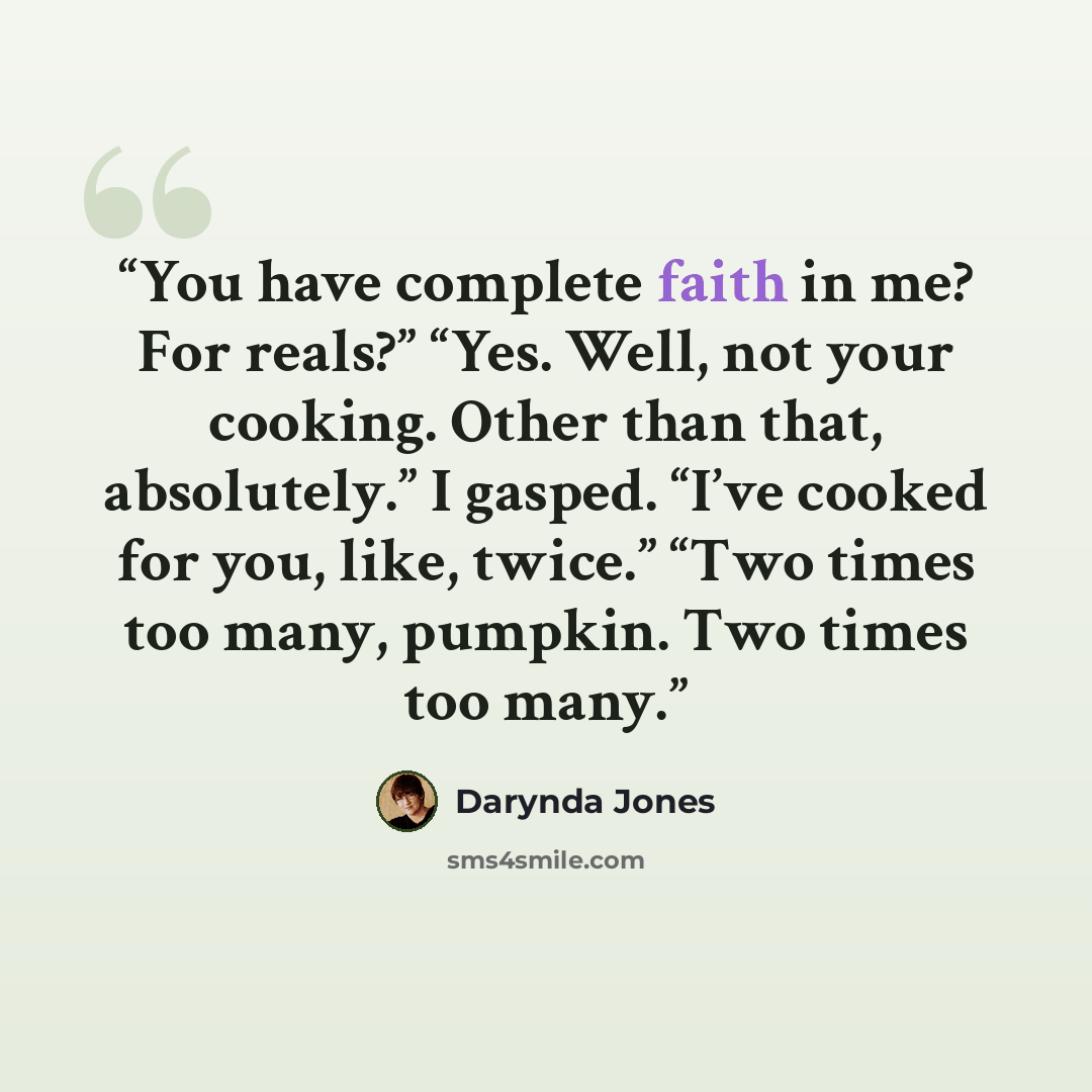 “You have complete faith in me? For reals?” “Yes. Well, not your cooking. Other than that, absolutely.” I gasped. “I’ve cooked for you, like, twice.” “Two times too many, pumpkin. Two times too many.” quote by Darynda Jones