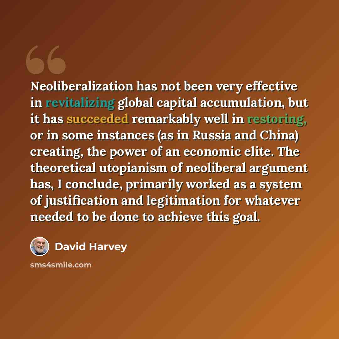 “Neoliberalization has not been very effective in revitalizing global capital accumulation, but it has succeeded remarkably well in restoring, or in some instances (as in Russia and China) creating, the power of an economic elite. The theoretical utopianism of neoliberal argument has, I conclude…” quote by David Harvey