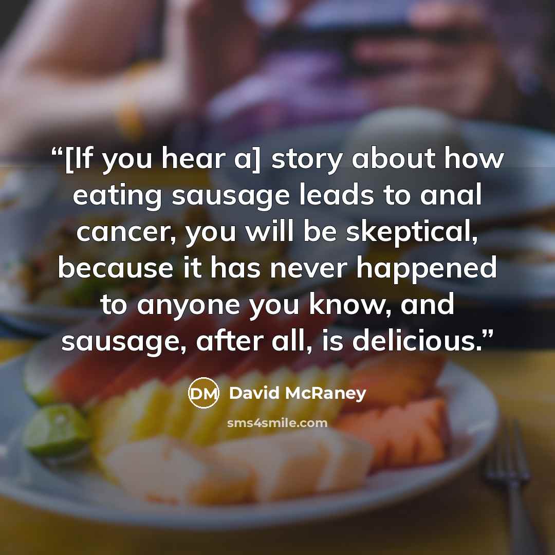 “[If you hear a] story about how eating sausage leads to anal cancer, you will be skeptical, because it has never happened to anyone you know, and sausage, after all, is delicious.” quote by David McRaney