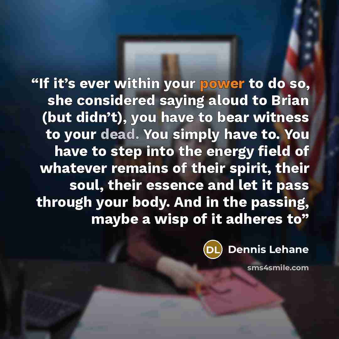 “If it’s ever within your power to do so, she considered saying aloud to Brian (but didn’t), you have to bear witness to your dead. You simply have to. You have to step into the energy field of whatever remains of their spirit, their soul, their essence and let it pass through your body. And in the…” quote by Dennis Lehane