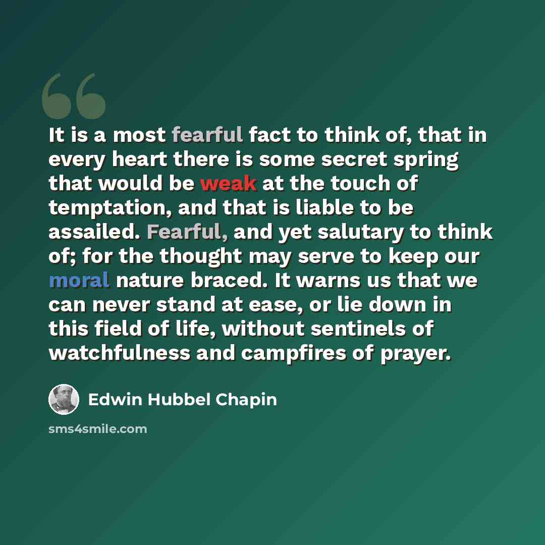 “It is a most fearful fact to think of, that in every heart there is some secret spring that would be weak at the touch of temptation, and that is liable to be assailed. Fearful, and yet salutary to think of; for the thought may serve to keep our moral nature braced. It warns us that we can never…” quote by Edwin Hubbel Chapin