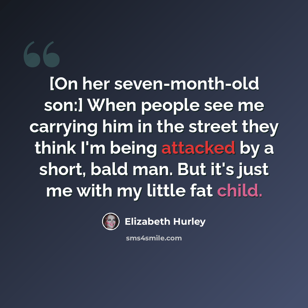 “[On her seven-month-old son:] When people see me carrying him in the street they think I'm being attacked by a short, bald man. But it's just me with my little fat child.” quote by Elizabeth Hurley