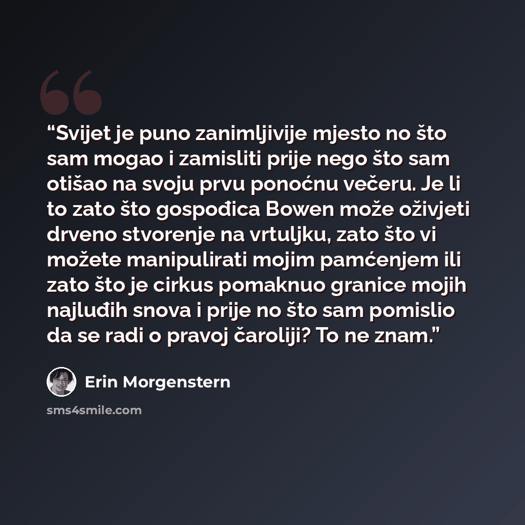 “Svijet je puno zanimljivije mjesto no što sam mogao i zamisliti prije nego što sam otišao na svoju prvu ponoćnu večeru. Je li to zato što gospođica Bowen može oživjeti drveno stvorenje na vrtuljku, zato što vi možete manipulirati mojim pamćenjem ili zato što je cirkus pomaknuo granice mojih…” quote by Erin Morgenstern