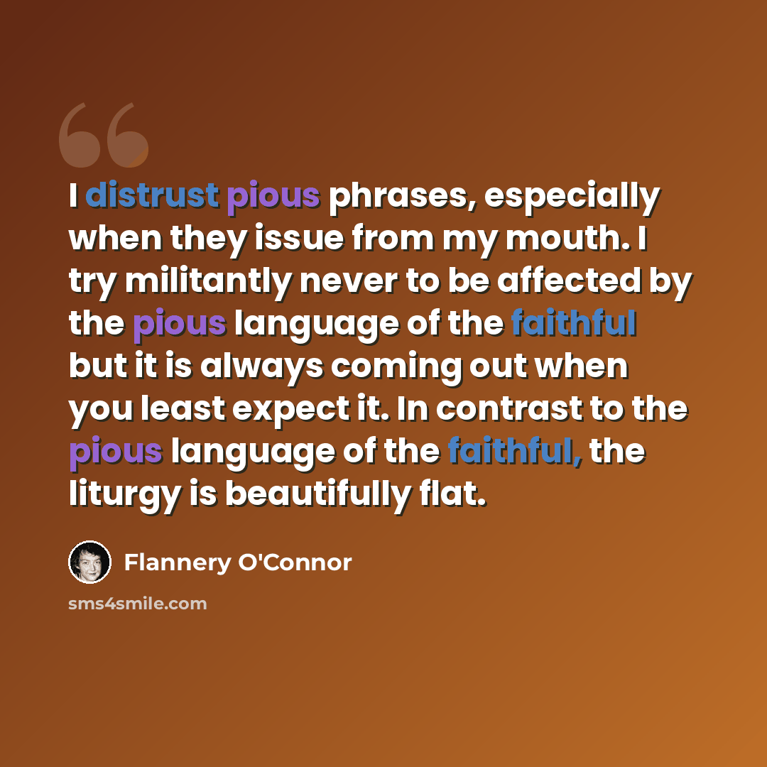 “I distrust pious phrases, especially when they issue from my mouth. I try militantly never to be affected by the pious language of the faithful but it is always coming out when you least expect it. In contrast to the pious language of the faithful, the liturgy is beautifully flat.” quote by Flannery O'Connor