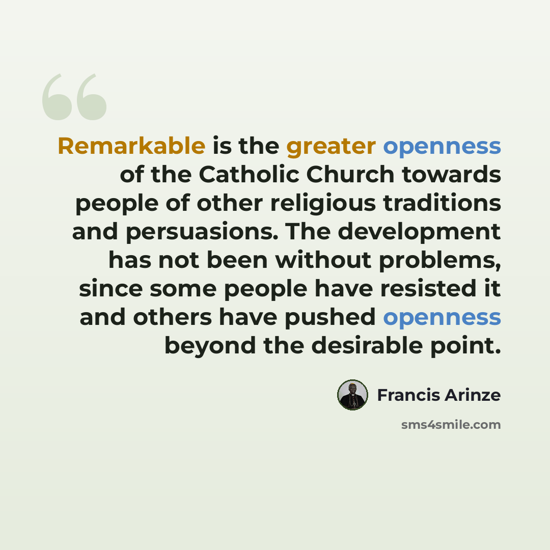 “Remarkable is the greater openness of the Catholic Church towards people of other religious traditions and persuasions. The development has not been without problems, since some people have resisted it and others have pushed openness beyond the desirable point.” quote by Francis Arinze