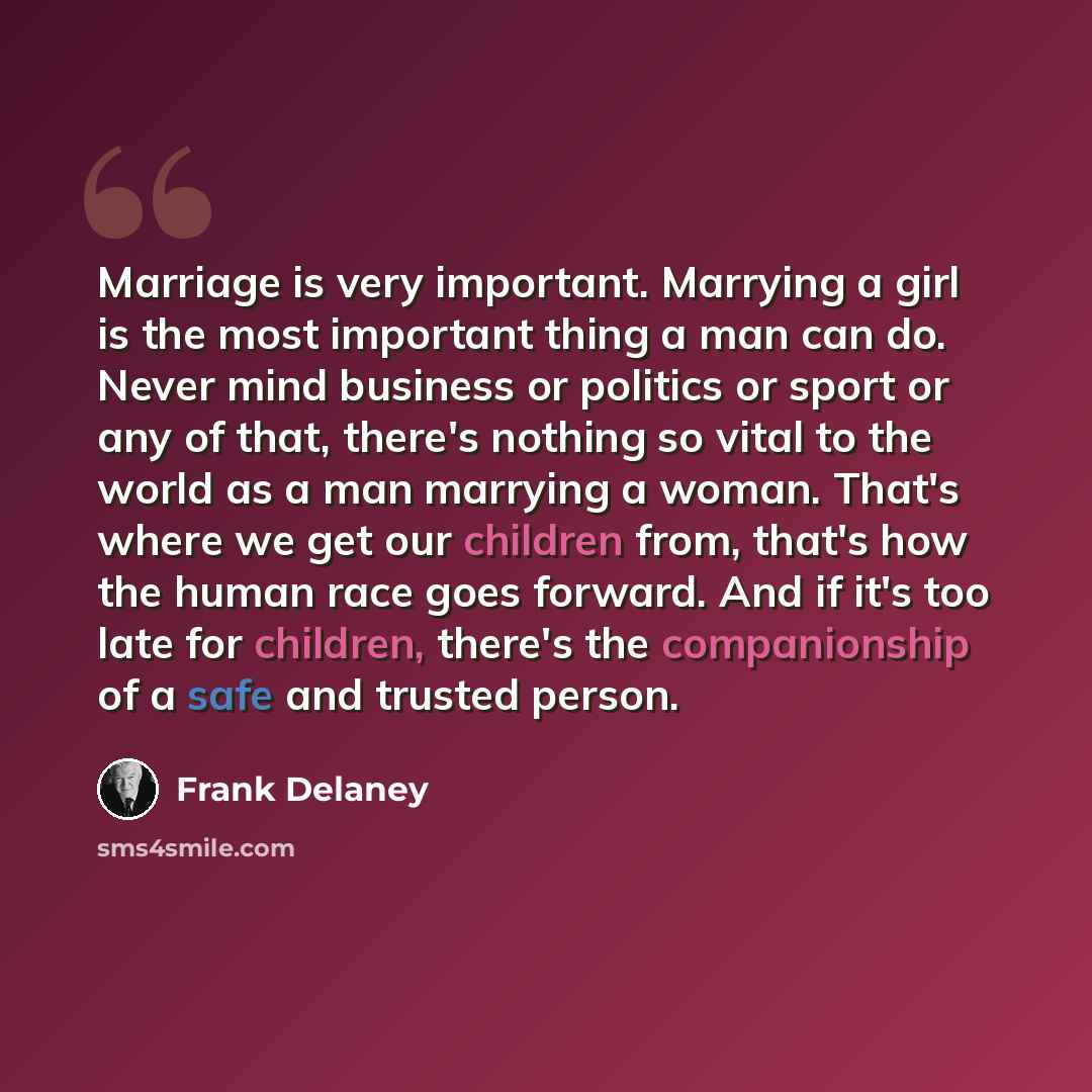 “Marriage is very important. Marrying a girl is the most important thing a man can do. Never mind business or politics or sport or any of that, there's nothing so vital to the world as a man marrying a woman. That's where we get our children from, that's how the human race goes forward. And if it's…” quote by Frank Delaney