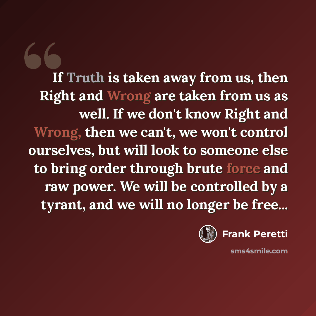 “If Truth is taken away from us, then Right and Wrong are taken from us as well. If we don't know Right and Wrong, then we can't, we won't control ourselves, but will look to someone else to bring order through brute force and raw power. We will be controlled by a tyrant, and we will no longer be…” quote by Frank Peretti
