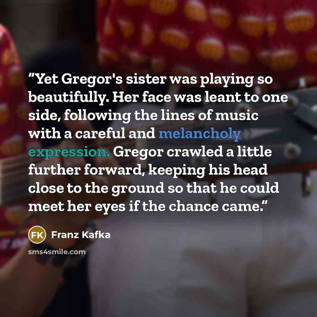 “Yet Gregor's sister was playing so beautifully. Her face was leant to one side, following the lines of music with a careful and melancholy expression. Gregor crawled a little further forward, keeping his head close to the ground so that he could meet her eyes if the chance came.” quote by Franz Kafka