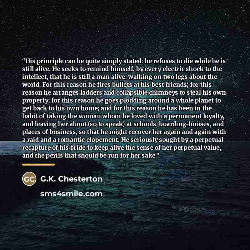 “His principle can be quite simply stated: he refuses to die while he is still alive. He seeks to remind himself, by every electric shock to the intellect, that he is still a man alive, walking on two legs about the world. For this reason he fires bullets at his best friends; for this reason he…” quote by G.K. Chesterton