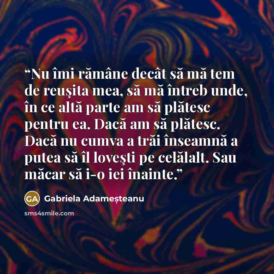 “Nu îmi rămâne decât să mă tem de reuşita mea, să mă întreb unde, în ce altă parte am să plătesc pentru ea. Dacă am să plătesc. Dacă nu cumva a trăi înseamnă a putea să îl loveşti pe celălalt. Sau măcar să i-o iei înainte.” quote by Gabriela Adameșteanu