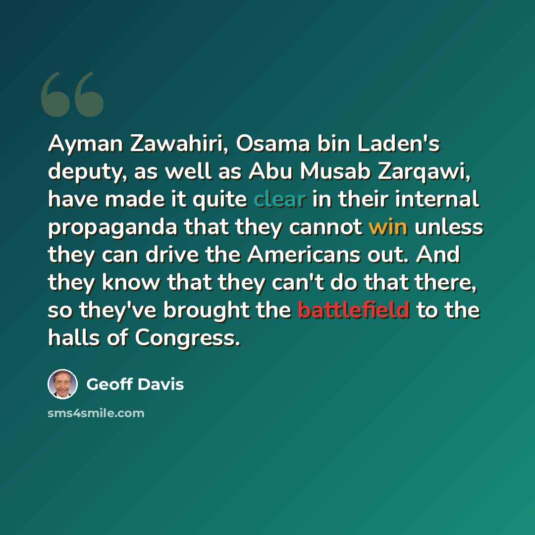 “Ayman Zawahiri, Osama bin Laden's deputy, as well as Abu Musab Zarqawi, have made it quite clear in their internal propaganda that they cannot win unless they can drive the Americans out. And they know that they can't do that there, so they've brought the battlefield to the halls of Congress.” quote by Geoff Davis