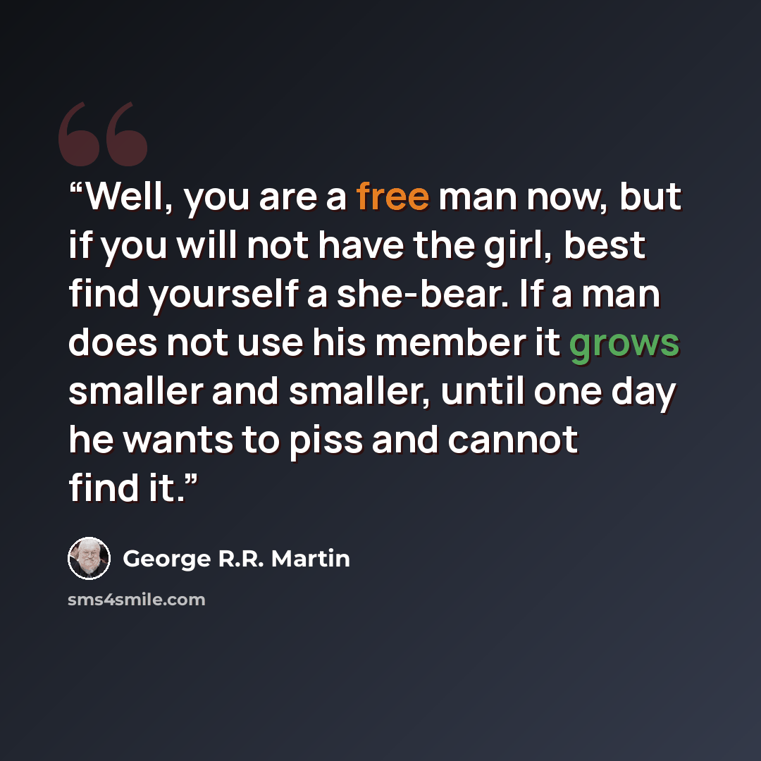 “Well, you are a free man now, but if you will not have the girl, best find yourself a she-bear. If a man does not use his member it grows smaller and smaller, until one day he wants to piss and cannot find it.” quote by George R.R. Martin