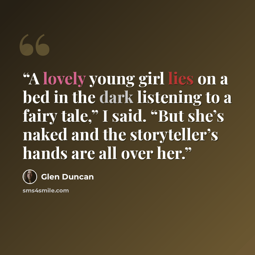 “A lovely young girl lies on a bed in the dark listening to a fairy tale,” I said. “But she’s naked and the storyteller’s hands are all over her.” quote by Glen Duncan