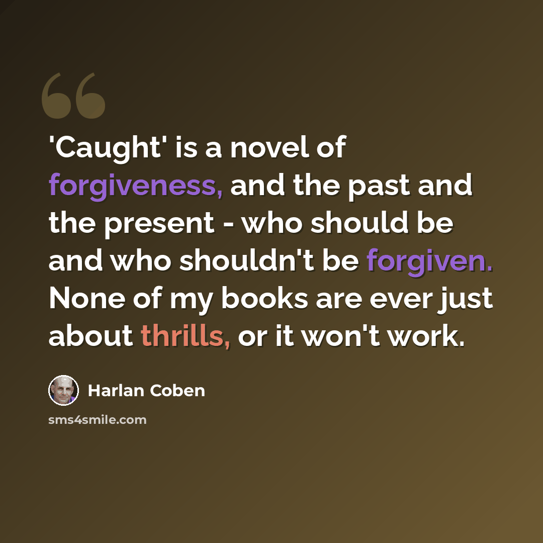 “'Caught' is a novel of forgiveness, and the past and the present - who should be and who shouldn't be forgiven. None of my books are ever just about thrills, or it won't work.” quote by Harlan Coben
