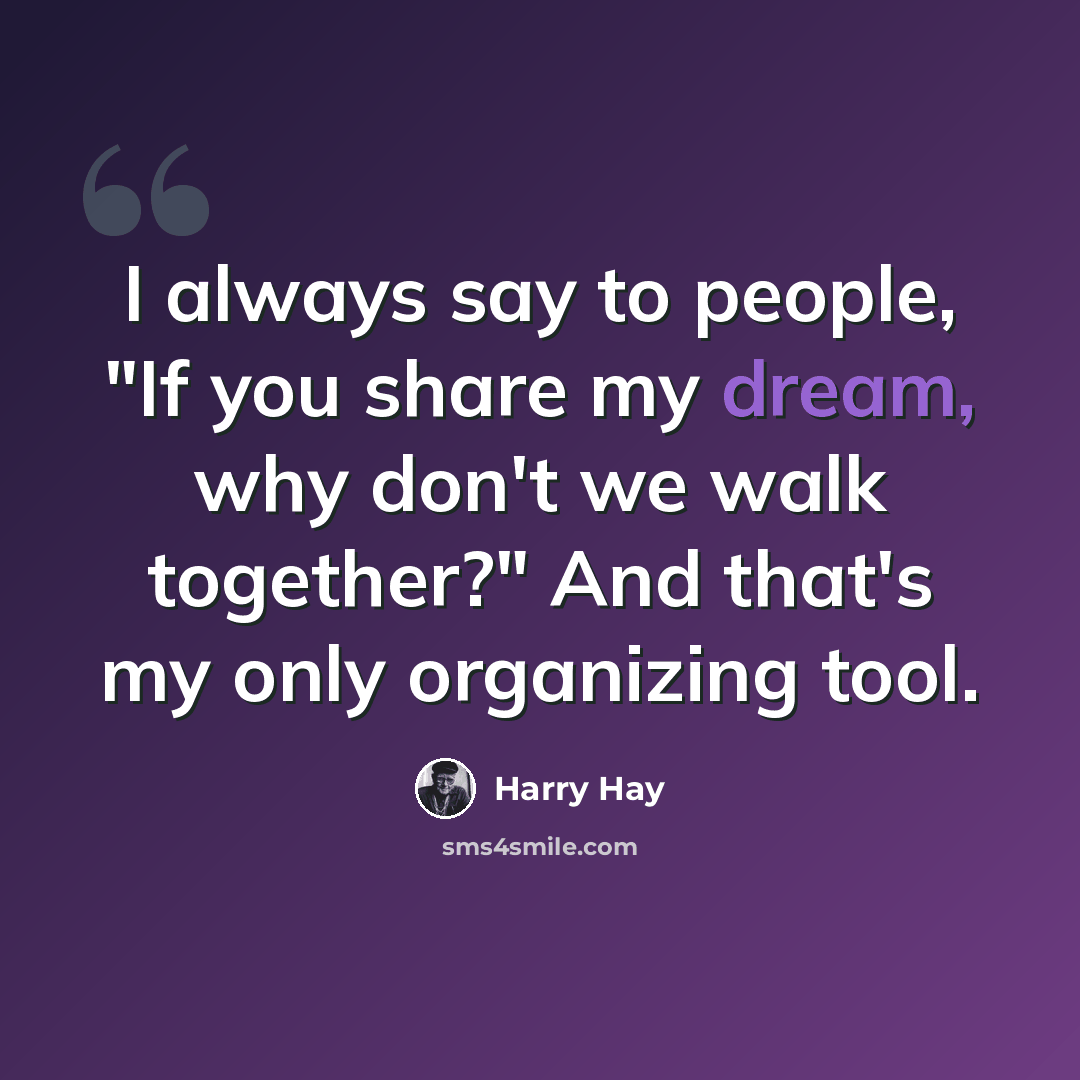 “I always say to people, "If you share my dream, why don't we walk together?" And that's my only organizing tool.” quote by Harry Hay