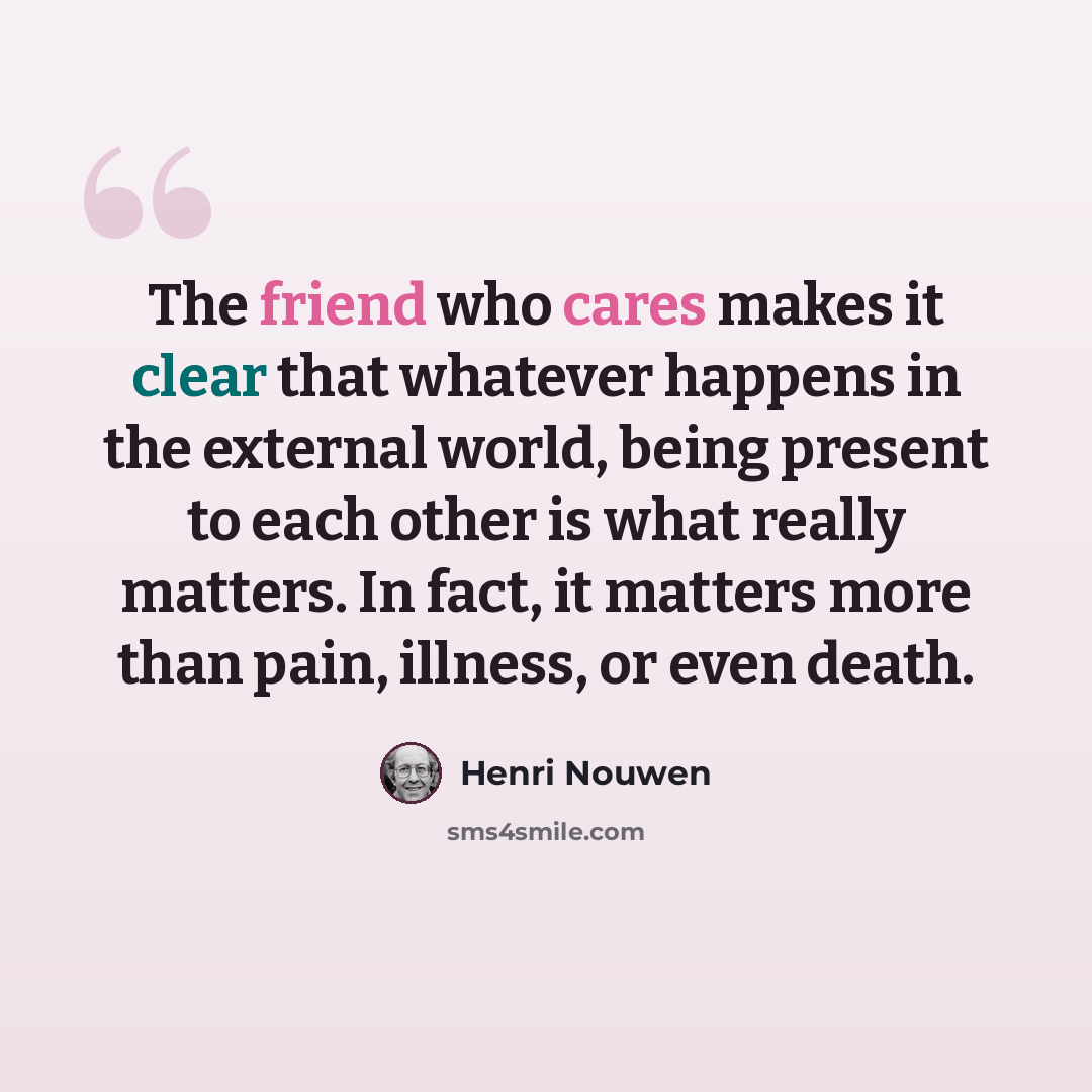 “The friend who cares makes it clear that whatever happens in the external world, being present to each other is what really matters. In fact, it matters more than pain, illness, or even death.” quote by Henri Nouwen