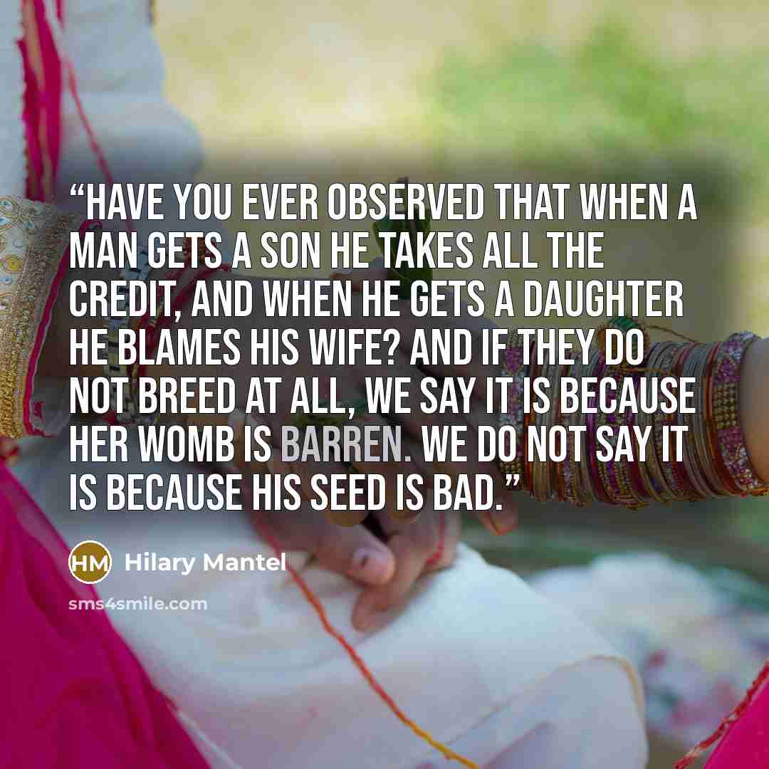 “Have you ever observed that when a man gets a son he takes all the credit, and when he gets a daughter he blames his wife? And if they do not breed at all, we say it is because her womb is barren. We do not say it is because his seed is bad.” quote by Hilary Mantel