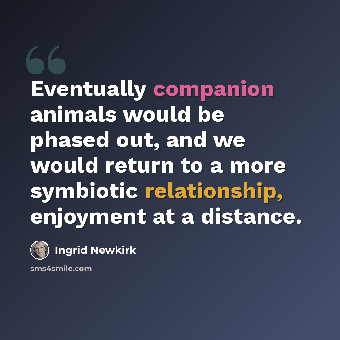 “Eventually companion animals would be phased out, and we would return to a more symbiotic relationship, enjoyment at a distance.” quote by Ingrid Newkirk