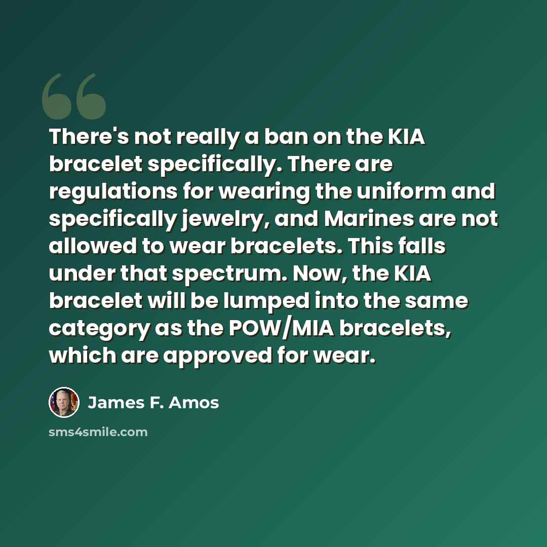 “There's not really a ban on the KIA bracelet specifically. There are regulations for wearing the uniform and specifically jewelry, and Marines are not allowed to wear bracelets. This falls under that spectrum. Now, the KIA bracelet will be lumped into the same category as the POW/MIA bracelets…” quote by James F. Amos