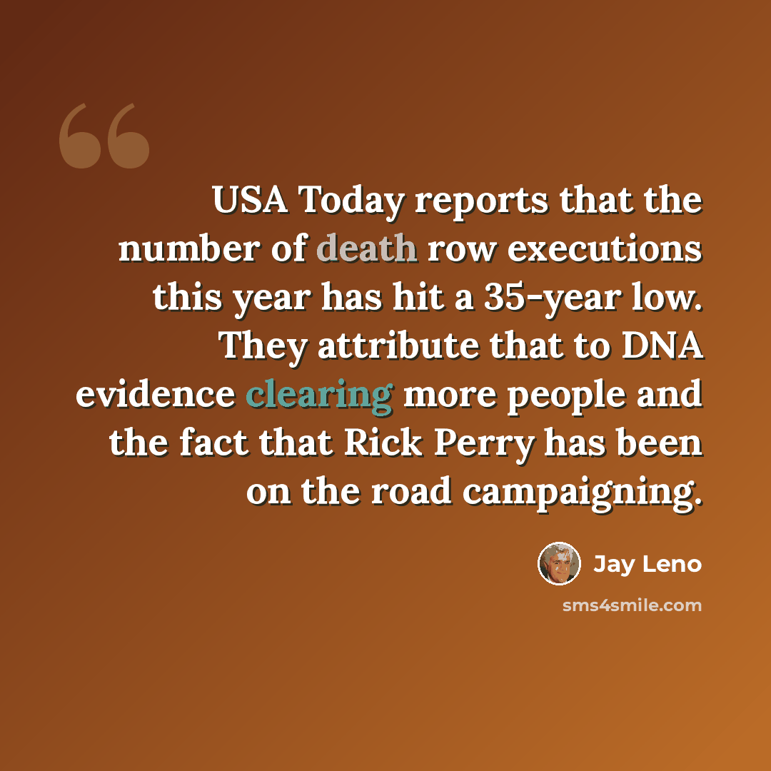“USA Today reports that the number of death row executions this year has hit a 35-year low. They attribute that to DNA evidence clearing more people and the fact that Rick Perry has been on the road campaigning.” quote by Jay Leno