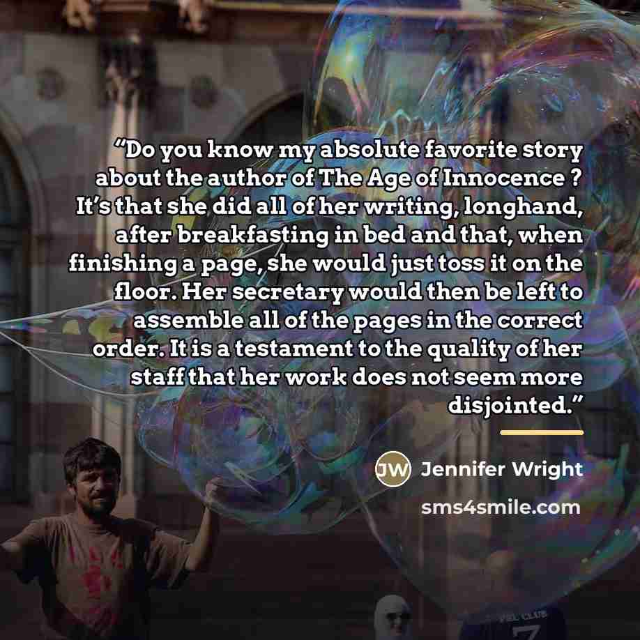 “Do you know my absolute favorite story about the author of The Age of Innocence ? It’s that she did all of her writing, longhand, after breakfasting in bed and that, when finishing a page, she would just toss it on the floor. Her secretary would then be left to assemble all of the pages in the…” quote by Jennifer Wright